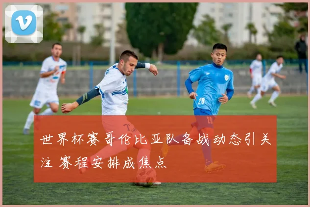 世界杯赛哥伦比亚队备战动态引关注 赛程安排成焦点
