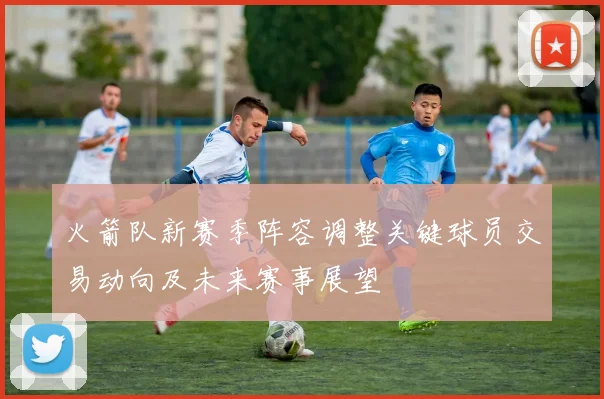 火箭队新赛季阵容调整关键球员交易动向及未来赛事展望