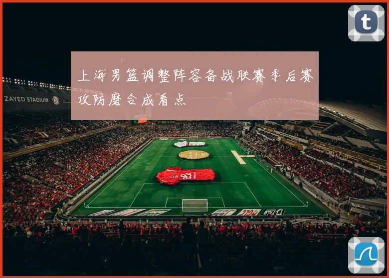 上海男篮调整阵容备战联赛季后赛攻防磨合成看点