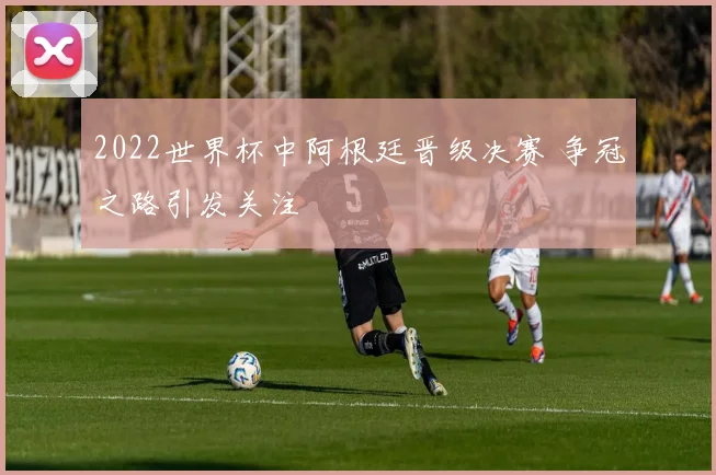 2022世界杯中阿根廷晋级决赛 争冠之路引发关注