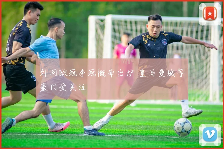 外网欧冠夺冠概率出炉 皇马曼城等豪门受关注
