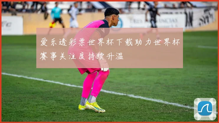 爱乐透彩票世界杯下载助力世界杯赛事关注度持续升温