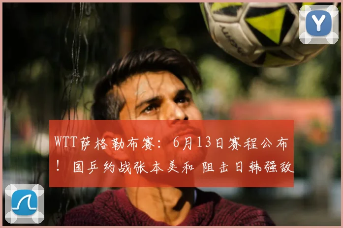 WTT萨格勒布赛:6月13日赛程公布!国乒约战张本美和 阻击日韩强敌