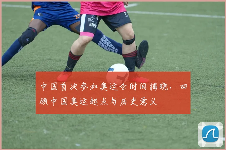 中国首次参加奥运会时间揭晓，回顾中国奥运起点与历史意义