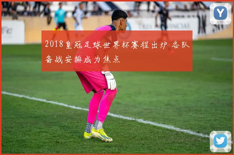 2018皇冠足球世界杯赛程出炉 各队备战安排成为焦点