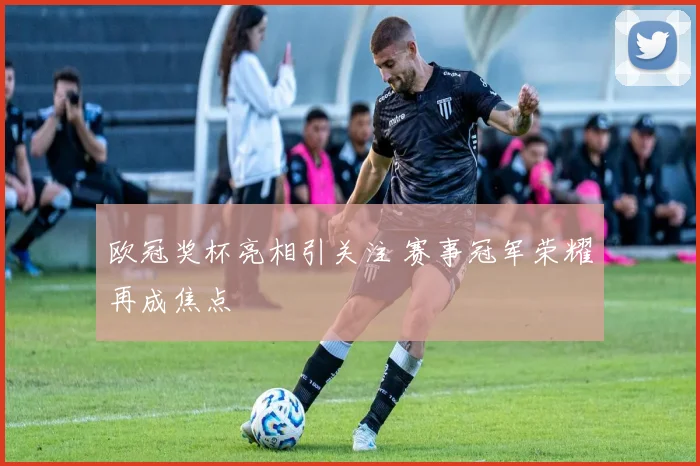 欧冠奖杯亮相引关注 赛事冠军荣耀再成焦点