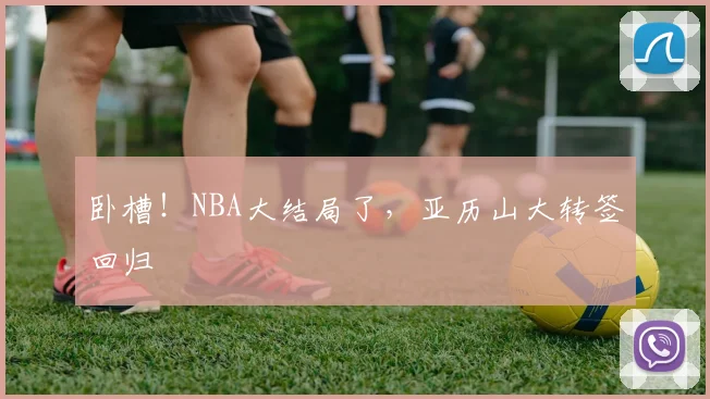 卧槽!NBA大结局了,亚历山大转签回归