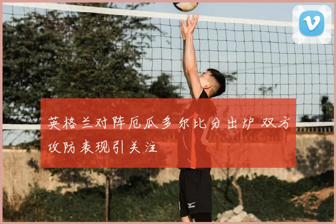 英格兰对阵厄瓜多尔比分出炉 双方攻防表现引关注