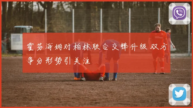 霍芬海姆对柏林联合交锋升级 双方争分形势引关注