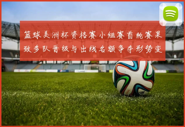 篮球美洲杯资格赛小组赛首轮赛果致多队晋级与出线名额争夺形势变化