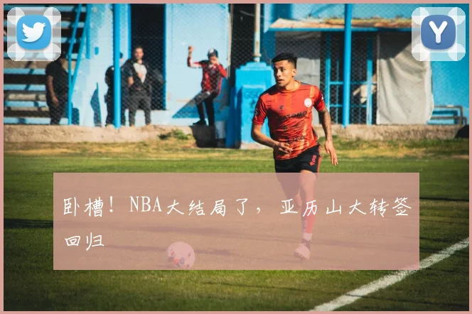 卧槽！NBA大结局了，亚历山大转签回归
