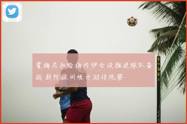 霍梅尼和哈梅内伊会谈推进球队备战 新阶段训练计划待观察