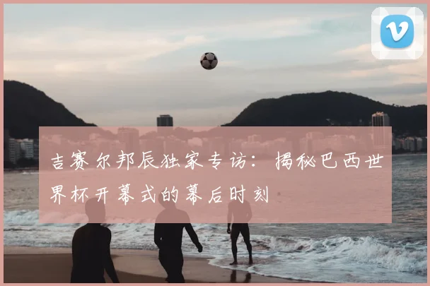 吉赛尔邦辰独家专访：揭秘巴西世界杯开幕式的幕后时刻