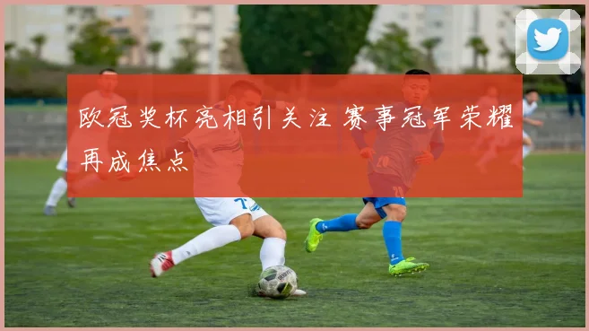 欧冠奖杯亮相引关注 赛事冠军荣耀再成焦点