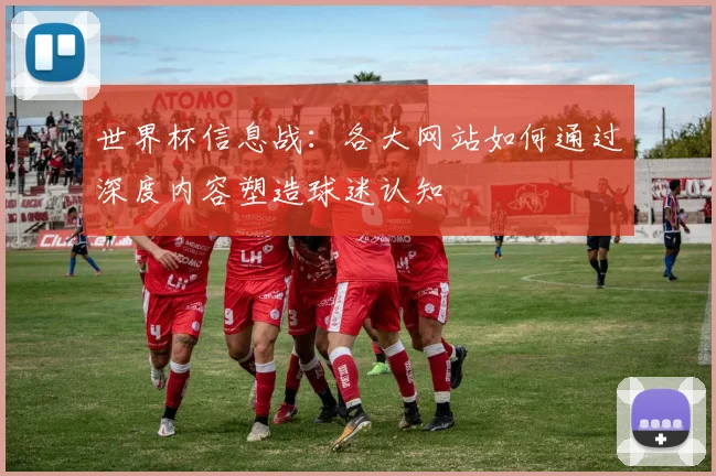 世界杯信息战:各大网站如何通过深度内容塑造球迷认知