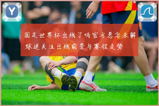 国足世界杯出线了吗官方悬念未解 球迷关注出线前景与赛程走势