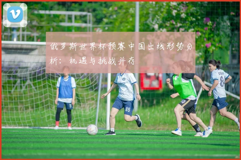 俄罗斯世界杯预赛中国出线形势分析：机遇与挑战并存