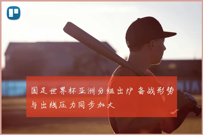 国足世界杯亚洲分组出炉 备战形势与出线压力同步加大