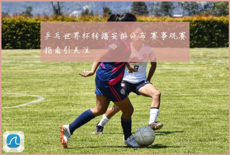 乒乓世界杯转播安排公布 赛事观赛指南引关注