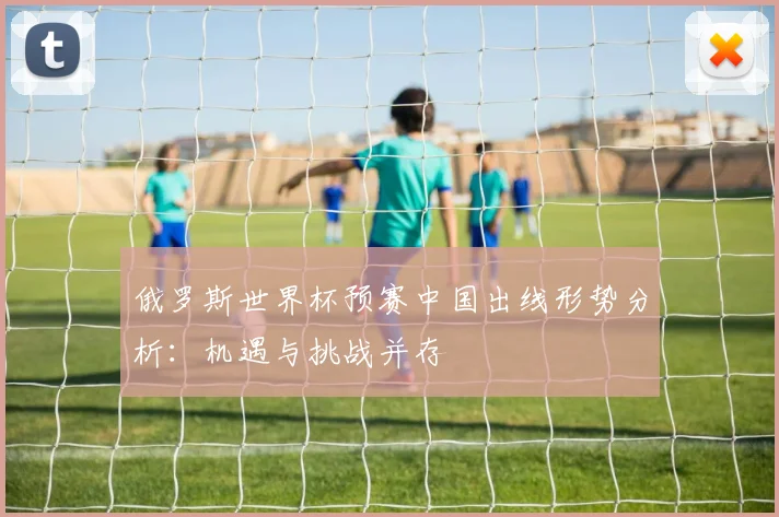 俄罗斯世界杯预赛中国出线形势分析:机遇与挑战并存