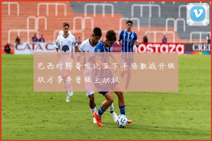 巴西对阵哥伦比亚下半场激战升级双方争夺晋级主动权