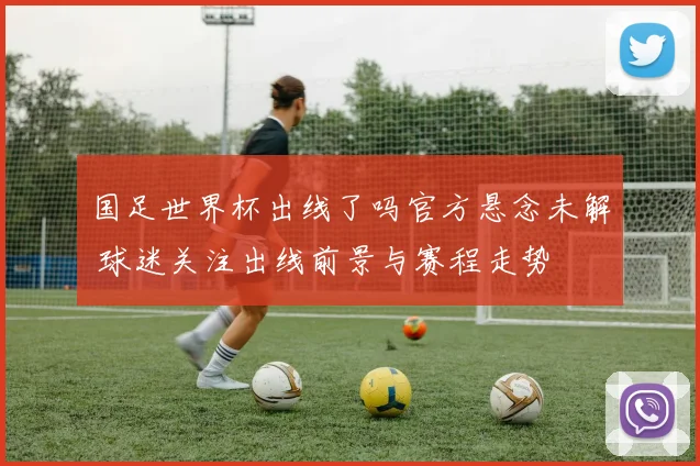 国足世界杯出线了吗官方悬念未解 球迷关注出线前景与赛程走势