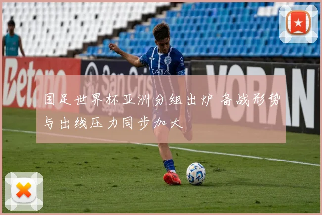 国足世界杯亚洲分组出炉 备战形势与出线压力同步加大