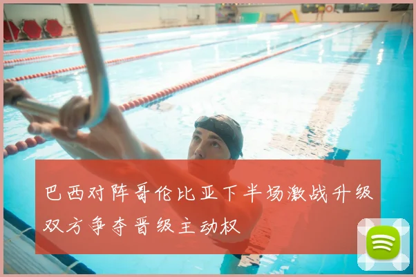 巴西对阵哥伦比亚下半场激战升级双方争夺晋级主动权