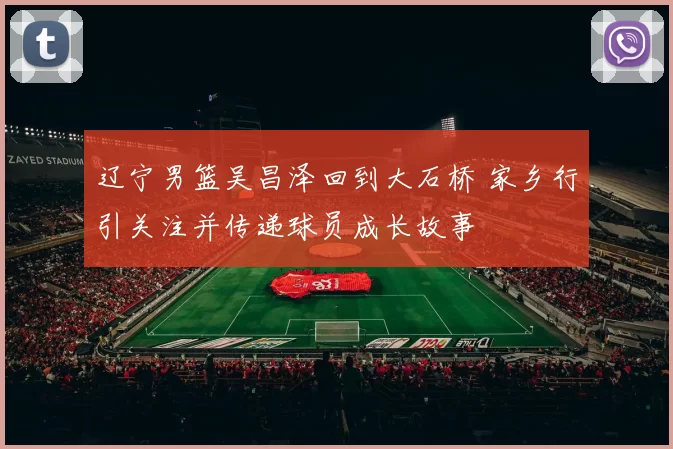 辽宁男篮吴昌泽回到大石桥 家乡行引关注并传递球员成长故事