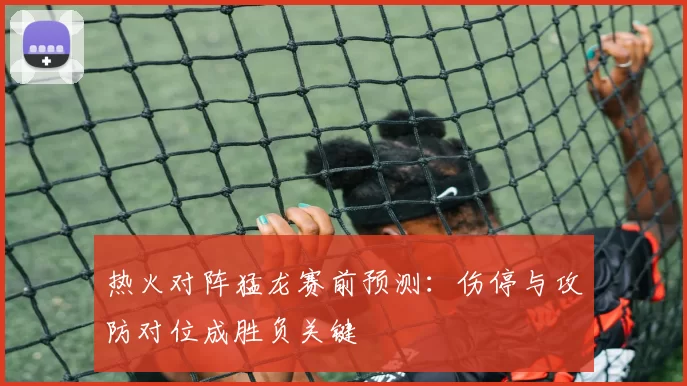 热火对阵猛龙赛前预测：伤停与攻防对位成胜负关键