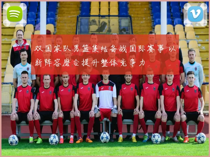 双国家队男篮集结备战国际赛事 以新阵容磨合提升整体竞争力