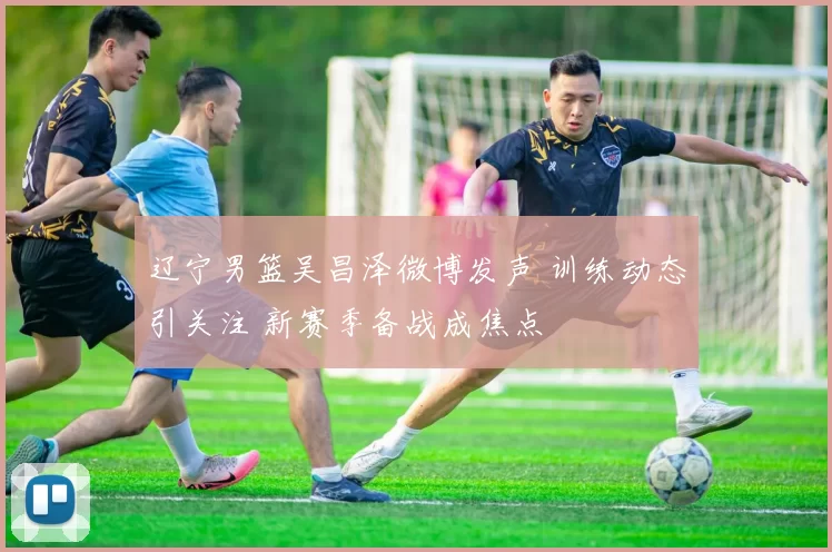 辽宁男篮吴昌泽微博发声 训练动态引关注 新赛季备战成焦点