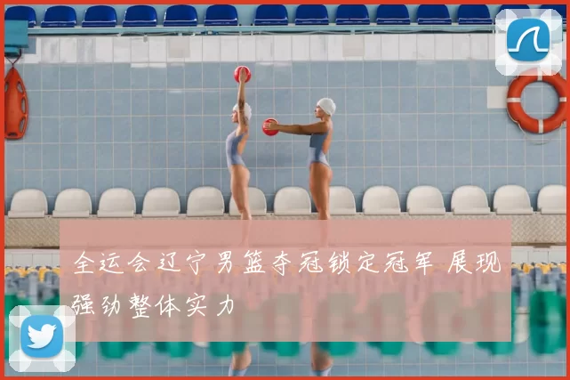 全运会辽宁男篮夺冠锁定冠军 展现强劲整体实力