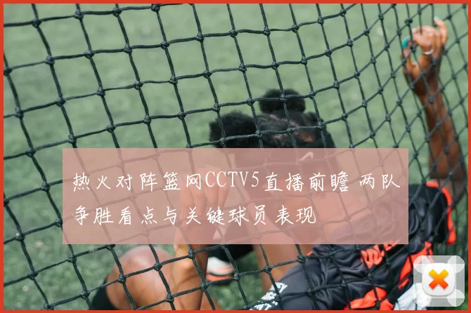 热火对阵篮网CCTV5直播前瞻 两队争胜看点与关键球员表现