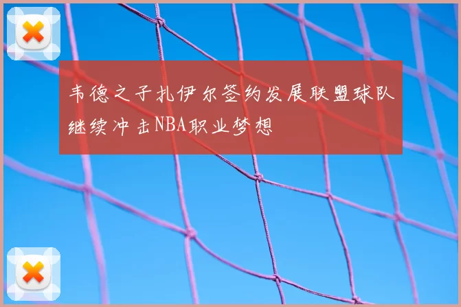 韦德之子扎伊尔签约发展联盟球队继续冲击NBA职业梦想