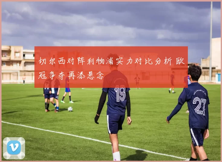 切尔西对阵利物浦实力对比分析 欧冠争夺再添悬念