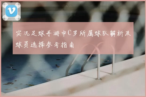 实况足球手游中C罗所属球队解析及球员选择参考指南