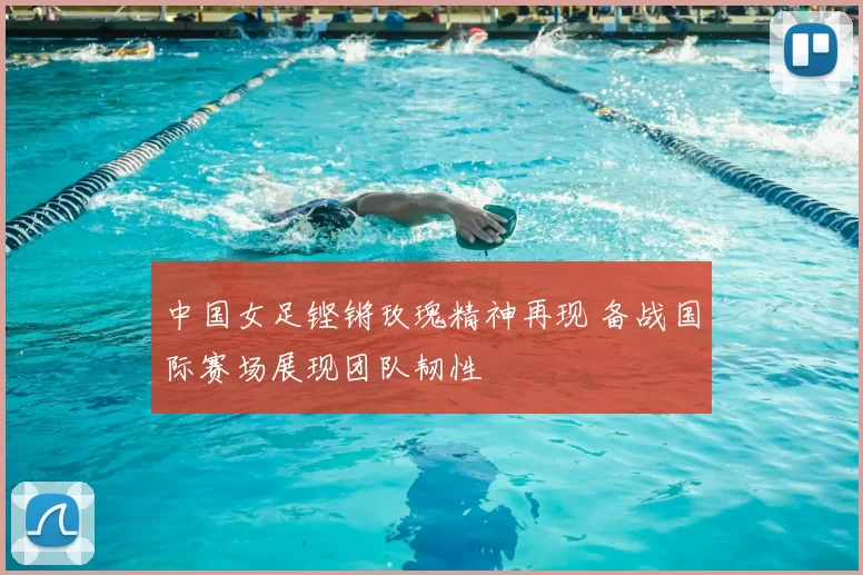 中国女足铿锵玫瑰精神再现 备战国际赛场展现团队韧性