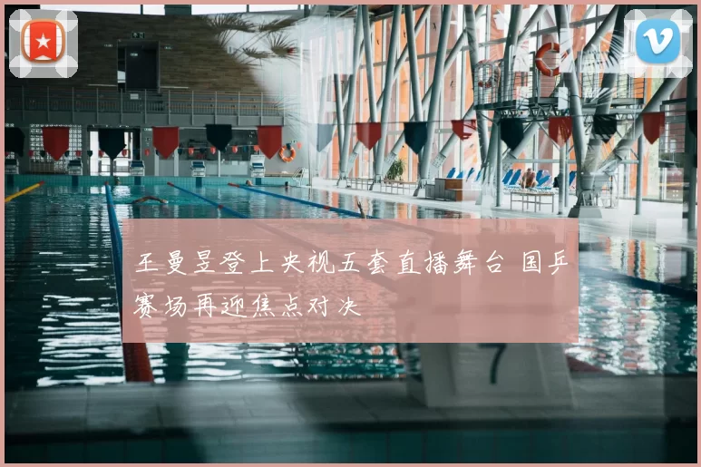 王曼昱登上央视五套直播舞台 国乒赛场再迎焦点对决