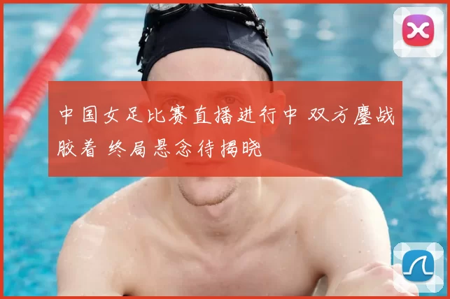 中国女足比赛直播进行中 双方鏖战胶着 终局悬念待揭晓