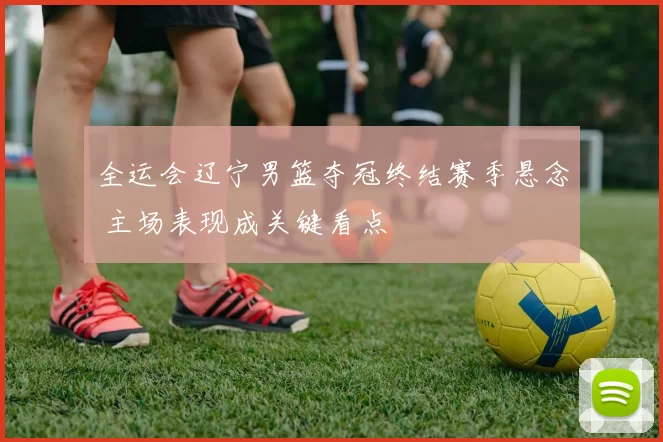 全运会辽宁男篮夺冠终结赛季悬念 主场表现成关键看点