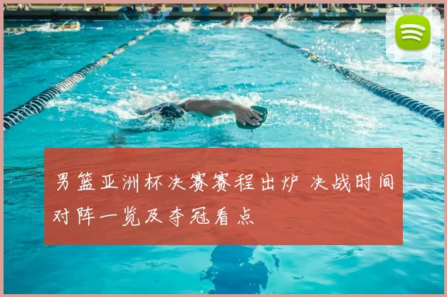 男篮亚洲杯决赛赛程出炉 决战时间对阵一览及夺冠看点