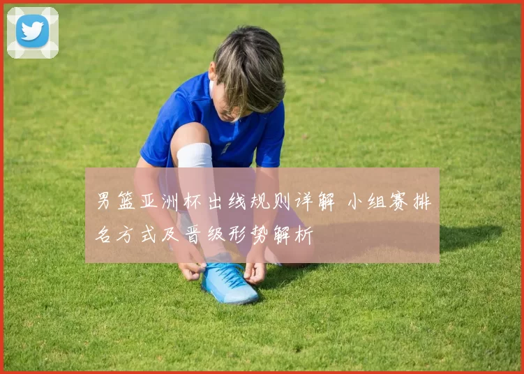 男篮亚洲杯出线规则详解 小组赛排名方式及晋级形势解析