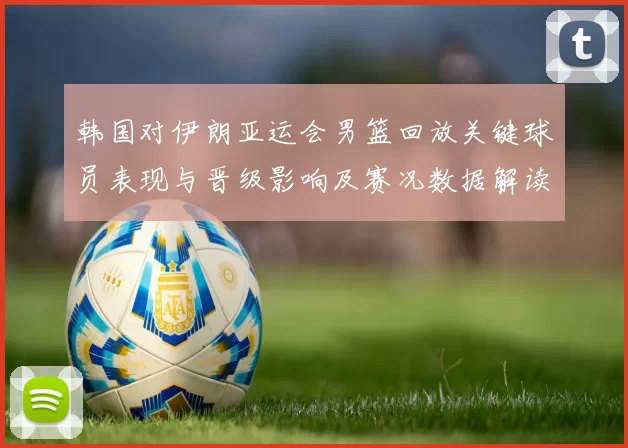 韩国对伊朗亚运会男篮回放关键球员表现与晋级影响及赛况数据解读