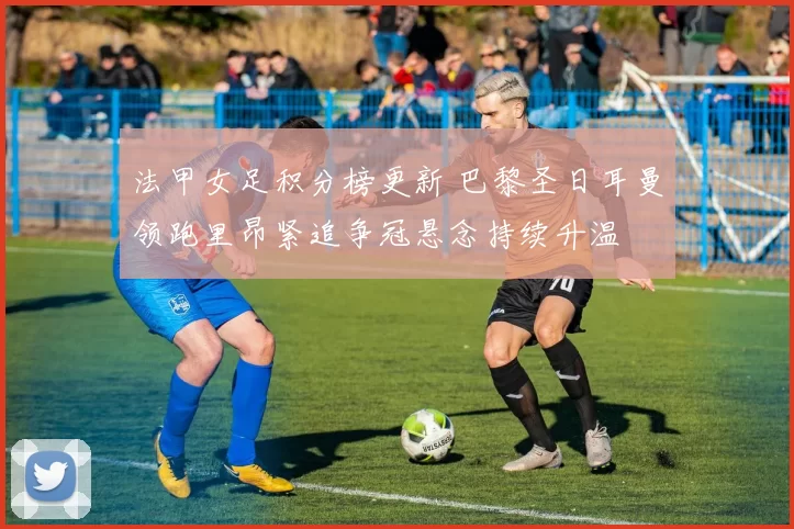 法甲女足积分榜更新 巴黎圣日耳曼领跑里昂紧追争冠悬念持续升温