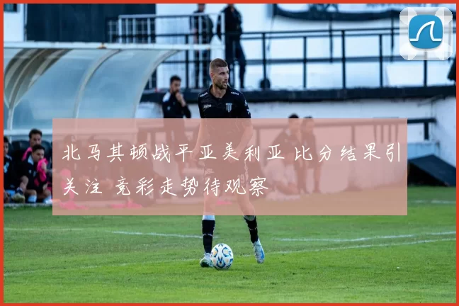 北马其顿战平亚美利亚 比分结果引关注 竞彩走势待观察