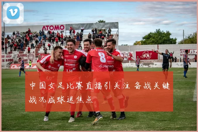 中国女足比赛直播引关注 备战关键战况成球迷焦点