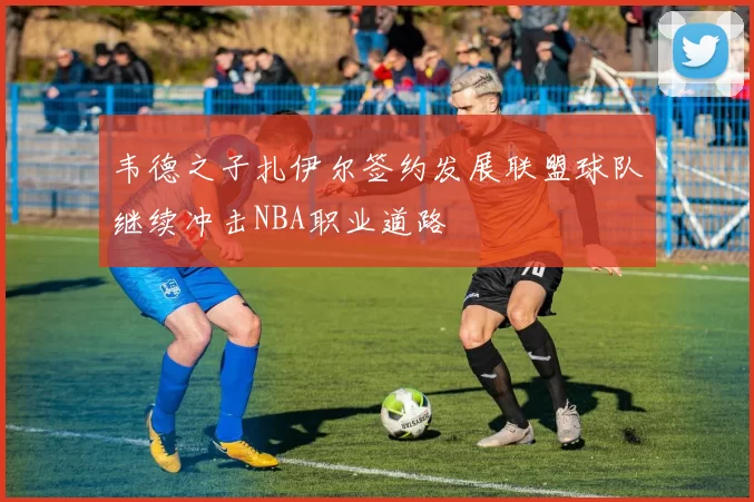 韦德之子扎伊尔签约发展联盟球队继续冲击NBA职业道路