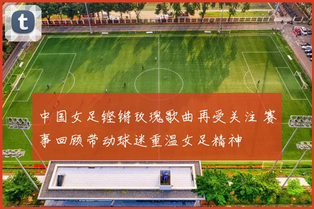 中国女足铿锵玫瑰歌曲再受关注 赛事回顾带动球迷重温女足精神