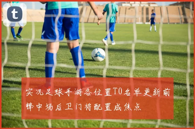 实况足球手游各位置T0名单更新前锋中场后卫门将配置成焦点